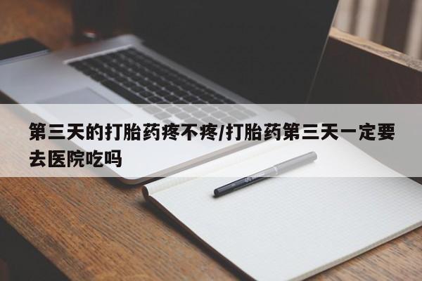 药流药联系微信第三天的打胎药疼不疼/打胎药第三天一定要去医院吃吗