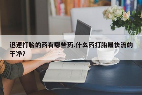 药流药联系微信迅速打胎的药有哪些药.什么药打胎最快流的干净？