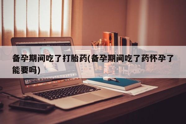 药流药联系微信备孕期间吃了打胎药(备孕期间吃了药怀孕了能要吗)