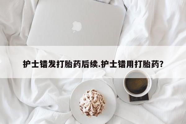 药流药联系微信护士错发打胎药后续.护士错用打胎药？