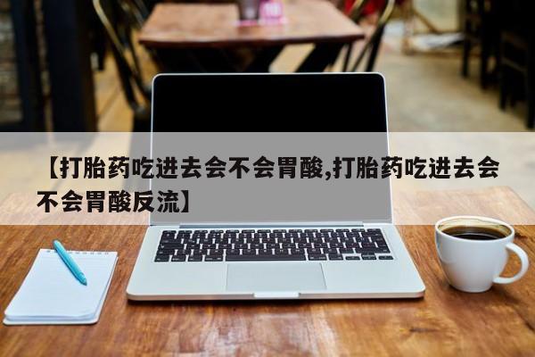 药流药联系微信【打胎药吃进去会不会胃酸,打胎药吃进去会不会胃酸反流】