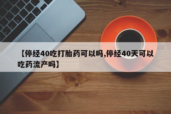 药流药联系微信【停经40吃打胎药可以吗,停经40天可以吃药流产吗】
