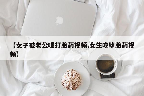 药流药联系微信【女子被老公喂打胎药视频,女生吃堕胎药视频】