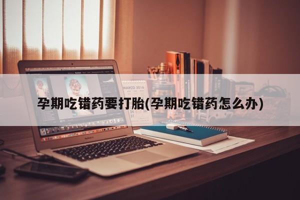 药流药联系微信孕期吃错药要打胎(孕期吃错药怎么办)